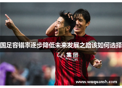 国足容错率逐步降低未来发展之路该如何选择