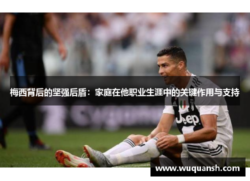 梅西背后的坚强后盾：家庭在他职业生涯中的关键作用与支持